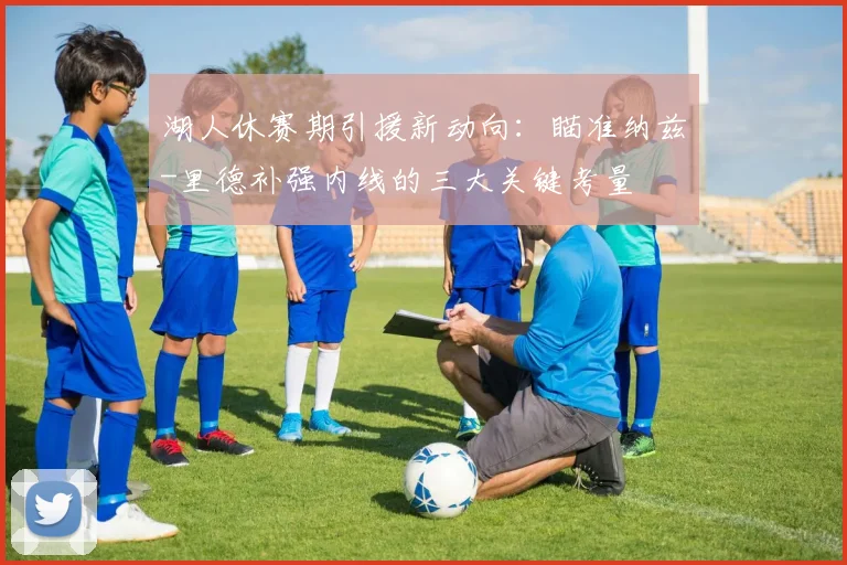 湖人休赛期引援新动向：瞄准纳兹-里德补强内线的三大关键考量