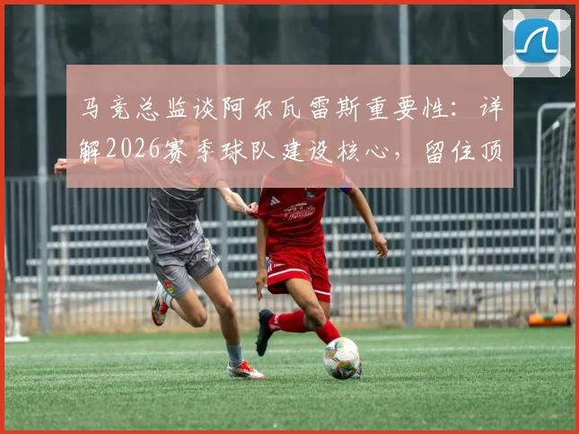马竞总监谈阿尔瓦雷斯重要性：详解2026赛季球队建设核心，留住顶级球员为何是变强关键