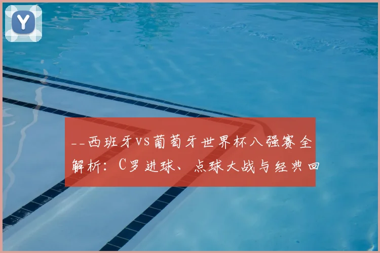 __西班牙vs葡萄牙世界杯八强赛全解析:C罗进球、点球大战与经典回放__