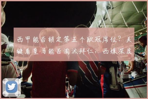 西甲能否锁定第五个欧冠席位?关键看皇马能否淘汰拜仁,西媒深度解析积分争夺战