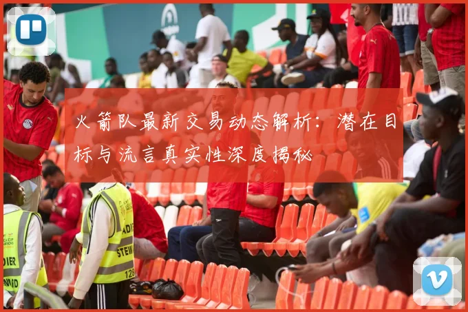 火箭队最新交易动态解析：潜在目标与流言真实性深度揭秘