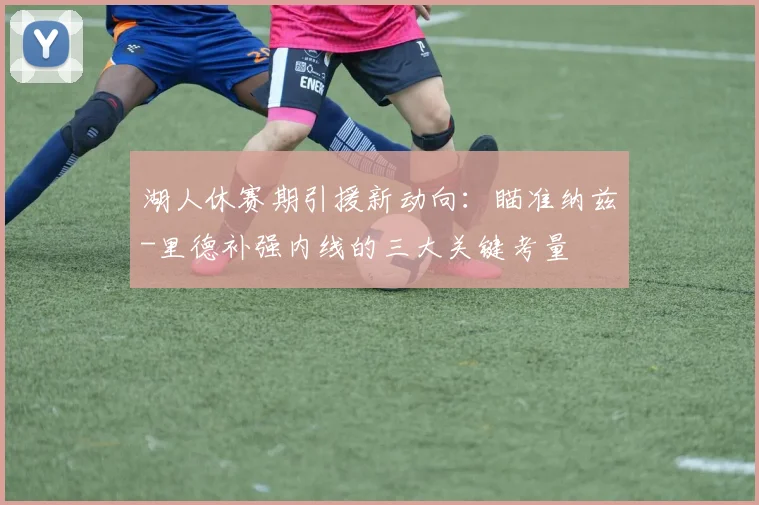 湖人休赛期引援新动向:瞄准纳兹-里德补强内线的三大关键考量