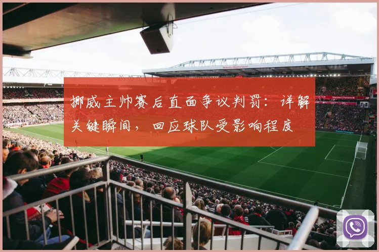 挪威主帅赛后直面争议判罚：详解关键瞬间，回应球队受影响程度