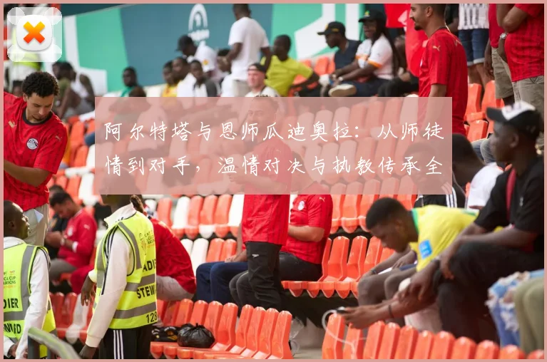 阿尔特塔与恩师瓜迪奥拉:从师徒情到对手,温情对决与执教传承全解析