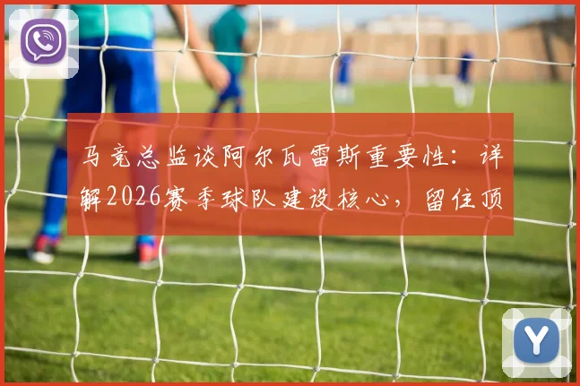 马竞总监谈阿尔瓦雷斯重要性:详解2026赛季球队建设核心,留住顶级球员为何是变强关键
